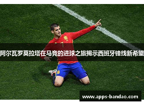 阿尔瓦罗莫拉塔在马竞的进球之旅揭示西班牙锋线新希望