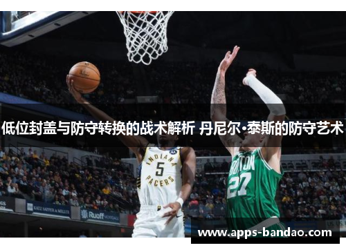 低位封盖与防守转换的战术解析 丹尼尔·泰斯的防守艺术 低位封盖与防守转换的战术解析 丹尼尔·泰斯的防守艺术