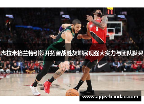 杰拉米格兰特引领开拓者战胜灰熊展现强大实力与团队默契 杰拉米格兰特引领开拓者战胜灰熊展现强大实力与团队默契