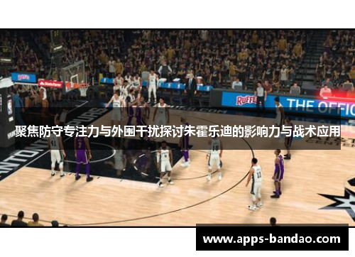 聚焦防守专注力与外围干扰探讨朱霍乐迪的影响力与战术应用
