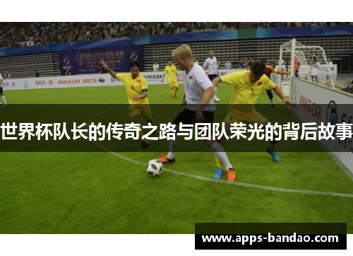 世界杯队长的传奇之路与团队荣光的背后故事