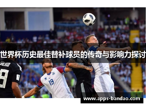 世界杯历史最佳替补球员的传奇与影响力探讨