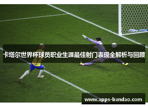 卡塔尔世界杯球员职业生涯最佳射门表现全解析与回顾