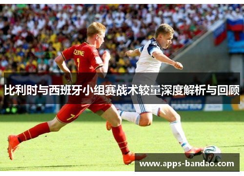 比利时与西班牙小组赛战术较量深度解析与回顾