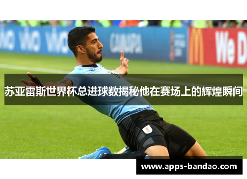 苏亚雷斯世界杯总进球数揭秘他在赛场上的辉煌瞬间 苏亚雷斯世界杯总进球数揭秘他在赛场上的辉煌瞬间
