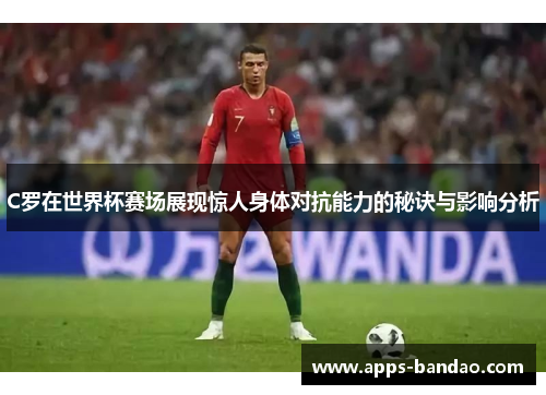 C罗在世界杯赛场展现惊人身体对抗能力的秘诀与影响分析