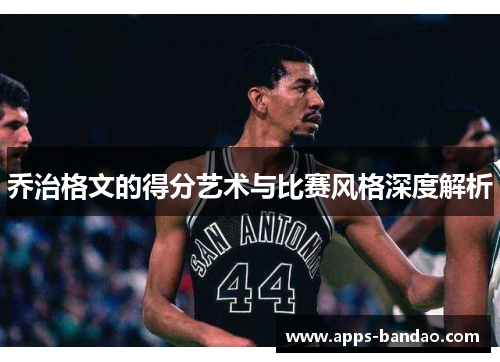 乔治格文的得分艺术与比赛风格深度解析