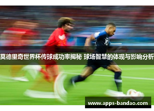 莫德里奇世界杯传球成功率揭秘 球场智慧的体现与影响分析