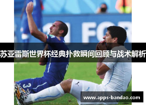 苏亚雷斯世界杯经典扑救瞬间回顾与战术解析