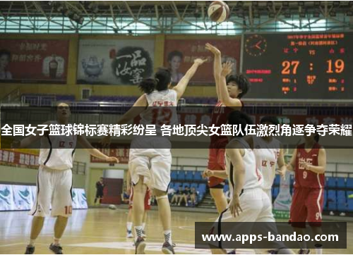 全国女子篮球锦标赛精彩纷呈 各地顶尖女篮队伍激烈角逐争夺荣耀