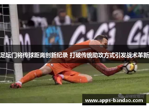 足坛门将传球距离创新纪录 打破传统助攻方式引发战术革新 足坛门将传球距离创新纪录 打破传统助攻方式引发战术革新