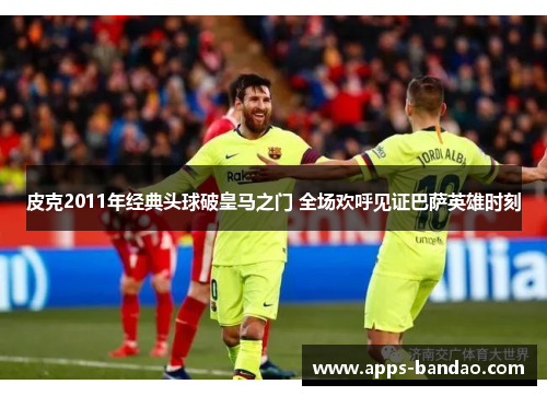 皮克2011年经典头球破皇马之门 全场欢呼见证巴萨英雄时刻