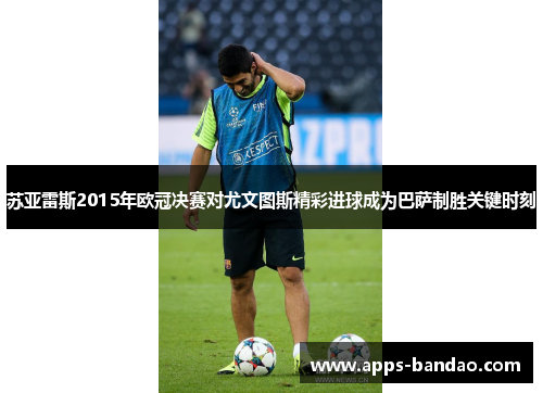 苏亚雷斯2015年欧冠决赛对尤文图斯精彩进球成为巴萨制胜关键时刻 苏亚雷斯2015年欧冠决赛对尤文图斯精彩进球成为巴萨制胜关键时刻
