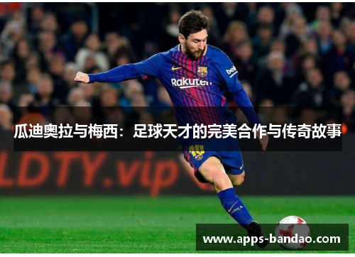 瓜迪奥拉与梅西:足球天才的完美合作与传奇故事 瓜迪奥拉与梅西:足球天才的完美合作与传奇故事