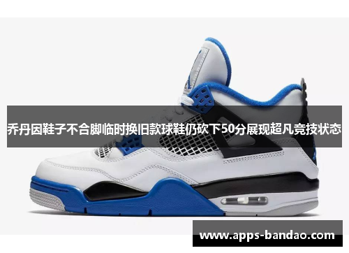 乔丹因鞋子不合脚临时换旧款球鞋仍砍下50分展现超凡竞技状态 乔丹因鞋子不合脚临时换旧款球鞋仍砍下50分展现超凡竞技状态