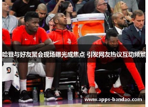 哈登与好友聚会现场曝光成焦点 引发网友热议互动频繁 哈登与好友聚会现场曝光成焦点 引发网友热议互动频繁