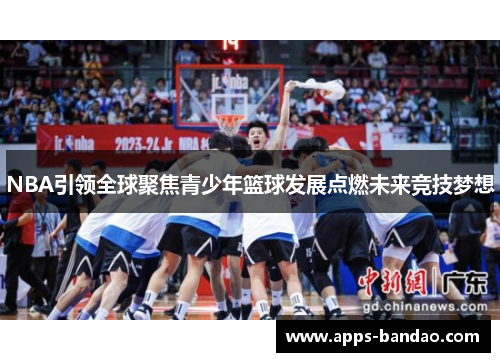 NBA引领全球聚焦青少年篮球发展点燃未来竞技梦想 NBA引领全球聚焦青少年篮球发展点燃未来竞技梦想