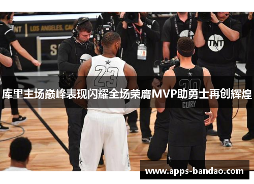 库里主场巅峰表现闪耀全场荣膺MVP助勇士再创辉煌