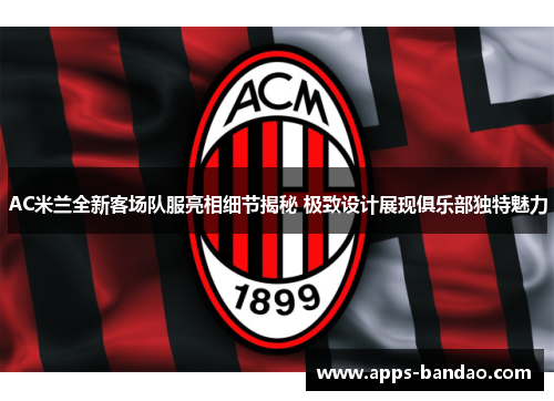 AC米兰全新客场队服亮相细节揭秘 极致设计展现俱乐部独特魅力