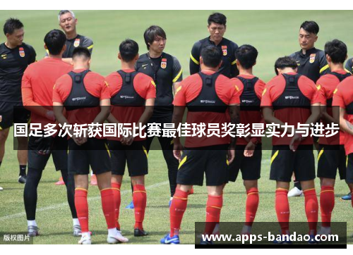 国足多次斩获国际比赛最佳球员奖彰显实力与进步
