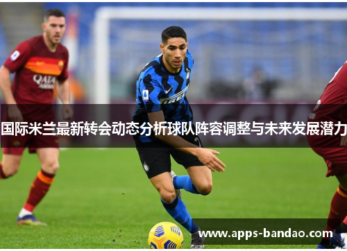 国际米兰最新转会动态分析球队阵容调整与未来发展潜力