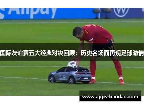 国际友谊赛五大经典对决回顾：历史名场面再现足球激情