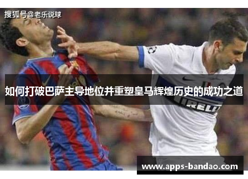 如何打破巴萨主导地位并重塑皇马辉煌历史的成功之道 如何打破巴萨主导地位并重塑皇马辉煌历史的成功之道