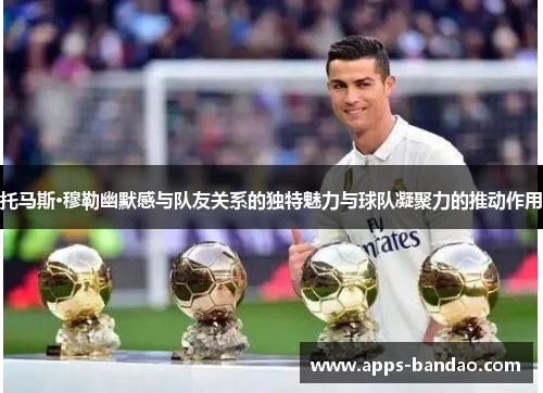 托马斯·穆勒幽默感与队友关系的独特魅力与球队凝聚力的推动作用