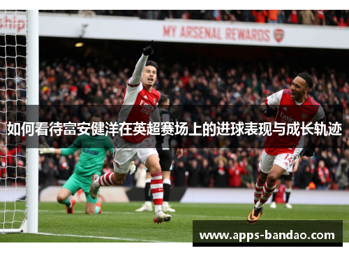 如何看待富安健洋在英超赛场上的进球表现与成长轨迹