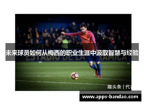 未来球员如何从梅西的职业生涯中汲取智慧与经验 未来球员如何从梅西的职业生涯中汲取智慧与经验