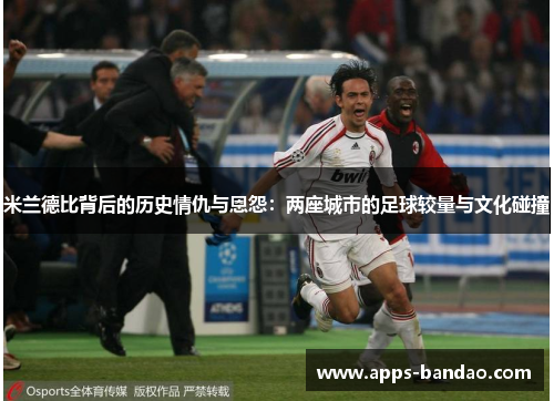 米兰德比背后的历史情仇与恩怨：两座城市的足球较量与文化碰撞