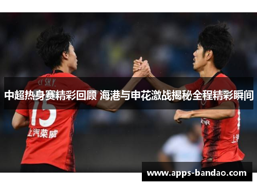 中超热身赛精彩回顾 海港与申花激战揭秘全程精彩瞬间 中超热身赛精彩回顾 海港与申花激战揭秘全程精彩瞬间