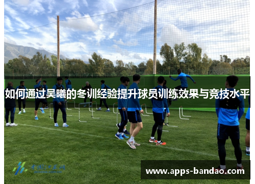 如何通过吴曦的冬训经验提升球员训练效果与竞技水平 如何通过吴曦的冬训经验提升球员训练效果与竞技水平