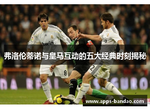 弗洛伦蒂诺与皇马互动的五大经典时刻揭秘 弗洛伦蒂诺与皇马互动的五大经典时刻揭秘