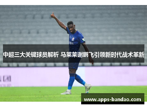 中超三大关键球员解析 马莱莱谢鹏飞引领新时代战术革新 中超三大关键球员解析 马莱莱谢鹏飞引领新时代战术革新