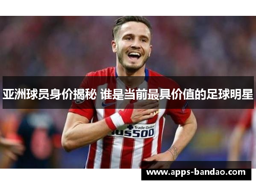 亚洲球员身价揭秘 谁是当前最具价值的足球明星 亚洲球员身价揭秘 谁是当前最具价值的足球明星