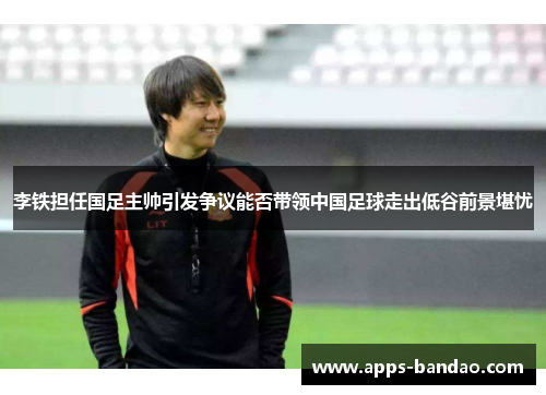 李铁担任国足主帅引发争议能否带领中国足球走出低谷前景堪忧 李铁担任国足主帅引发争议能否带领中国足球走出低谷前景堪忧