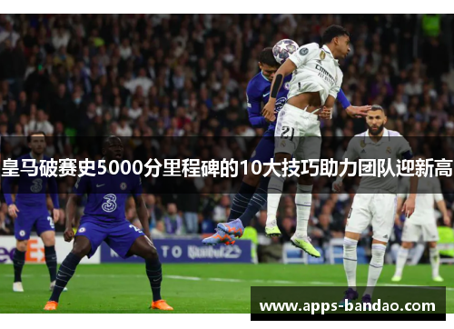 皇马破赛史5000分里程碑的10大技巧助力团队迎新高 皇马破赛史5000分里程碑的10大技巧助力团队迎新高