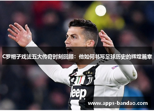 C罗帽子戏法五大传奇时刻回顾：他如何书写足球历史的辉煌篇章