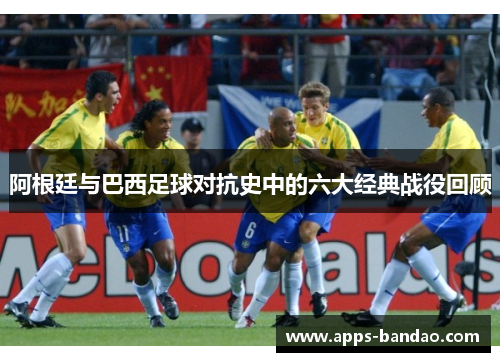 阿根廷与巴西足球对抗史中的六大经典战役回顾 阿根廷与巴西足球对抗史中的六大经典战役回顾