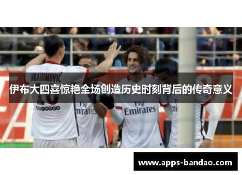 伊布大四喜惊艳全场创造历史时刻背后的传奇意义