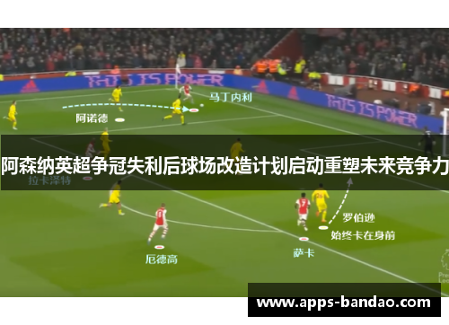 阿森纳英超争冠失利后球场改造计划启动重塑未来竞争力