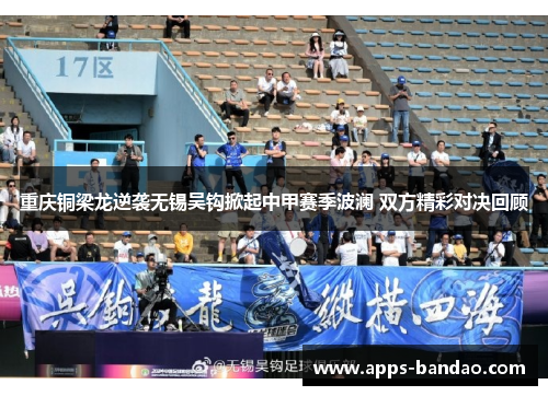 重庆铜梁龙逆袭无锡吴钩掀起中甲赛季波澜 双方精彩对决回顾