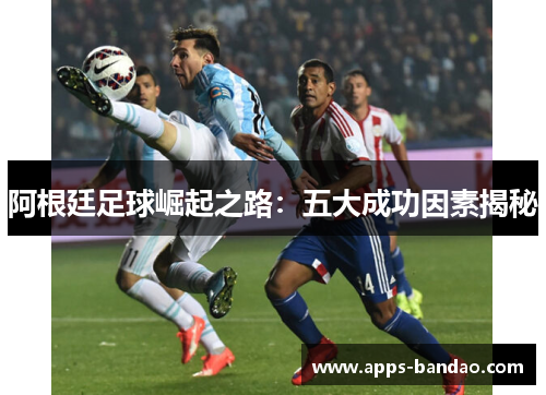 阿根廷足球崛起之路:五大成功因素揭秘 阿根廷足球崛起之路:五大成功因素揭秘