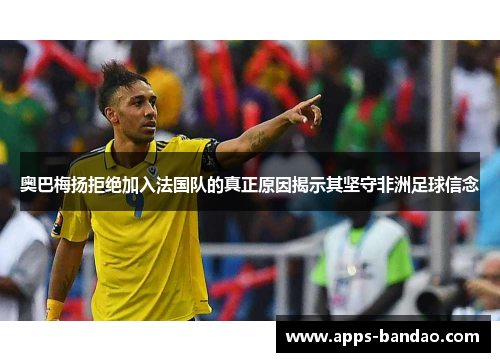奥巴梅扬拒绝加入法国队的真正原因揭示其坚守非洲足球信念 奥巴梅扬拒绝加入法国队的真正原因揭示其坚守非洲足球信念