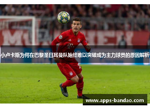 小卢卡斯为何在巴黎圣日耳曼队始终难以突破成为主力球员的原因解析 小卢卡斯为何在巴黎圣日耳曼队始终难以突破成为主力球员的原因解析