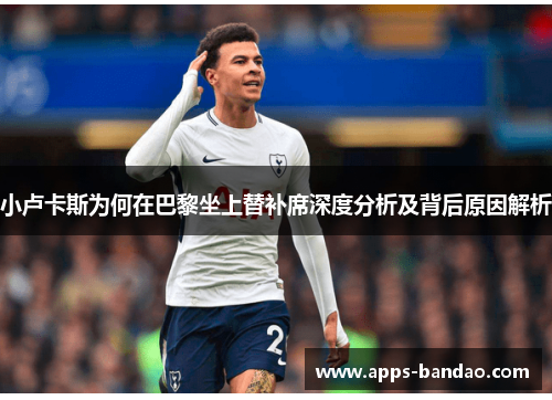 小卢卡斯为何在巴黎坐上替补席深度分析及背后原因解析