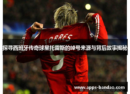 探寻西班牙传奇球星托雷斯的绰号来源与背后故事揭秘