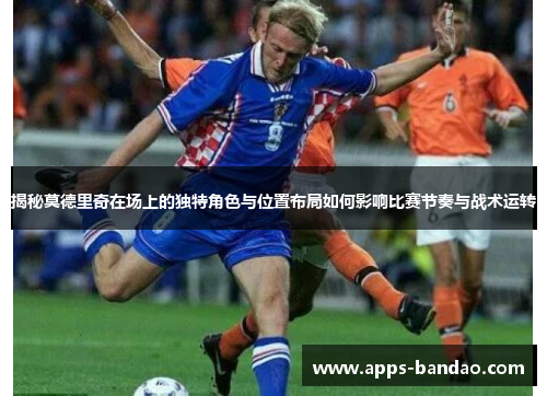 揭秘莫德里奇在场上的独特角色与位置布局如何影响比赛节奏与战术运转