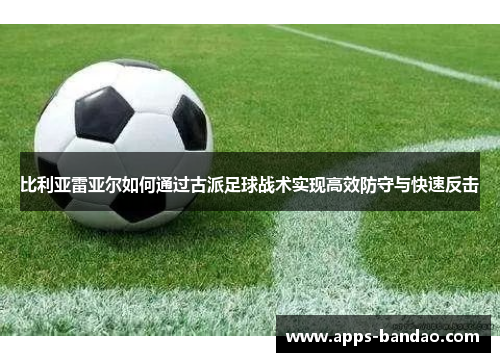 比利亚雷亚尔如何通过古派足球战术实现高效防守与快速反击 比利亚雷亚尔如何通过古派足球战术实现高效防守与快速反击
